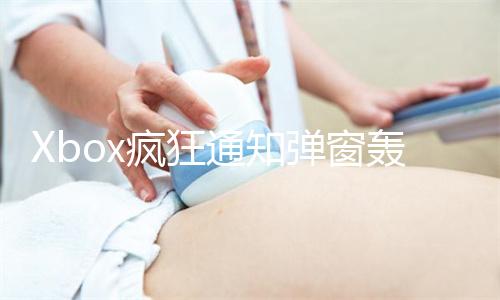 Xbox疯狂通知弹窗轰炸用户！微软致歉：测试AI时误发